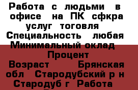 Работа  с  людьми,  в  офисе,  на  ПК, сфкра услуг, тоговля › Специальность ­ любая › Минимальный оклад ­ 15 000 › Процент ­ 30 › Возраст ­ 48 - Брянская обл., Стародубский р-н, Стародуб г. Работа » Резюме   